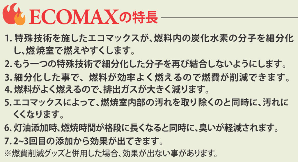 ECOMAXの特長
1.特殊技術を施したエコマックスが、燃料内の炭化水素の分子を細分化し、燃焼室で燃えやすくします。
2.もう一つの特殊技術で細分化した分子を再び結合しないようにします。
3.細分化した事で、燃料が効率よく燃えるので燃費が削減できます。
4.燃料がよく燃えるので、排出ガスが大きく減ります。
5.エコマックスによって、燃焼室内部の汚れを取り除くのと同時に、汚れにくくなります。
6.灯油添加時、燃焼時間が格段に長くなると同時に、臭いが軽減されます。
7.2～3回目の添加から効果が出てきます。
※燃費削減グッズと併用した場合、効果が出ない事があります。
