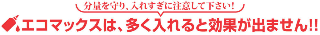 分量を守り、入れすぎに注意して下さい!
エコマックスは、多く入れると効果が出ません !!
