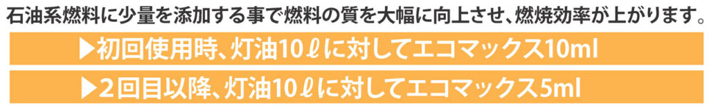 石油系燃料に少量を添加する事で燃料の質を大幅に向上させ、燃焼効率が上がります。
▶初回使用時、灯油10Lに対してエコマックス10ml
▶2回目以降、灯油10Lに対してエコマックス5ml
