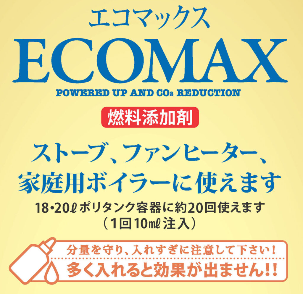 エコマックス
ECOMAX
燃料添加剤
ストーブ、ファンヒーター、家庭用ボイラーに使えます
18L·20Lポリタンク容器に約20回使えます
(1回10ml注入)
分量を守り、入れすぎに注意して下さい!
多く入れると効果が出ません !!
