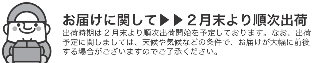 お届けに関して
2月末より順次出荷
出荷時期は2月末より順次出荷開始を予定しております。なお、出荷
予定に関しましては、天候や気候などの条件で、お届けが大幅に前後する場合がございますのでご了承ください。